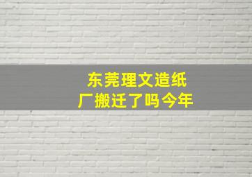 东莞理文造纸厂搬迁了吗今年