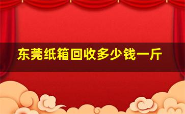 东莞纸箱回收多少钱一斤