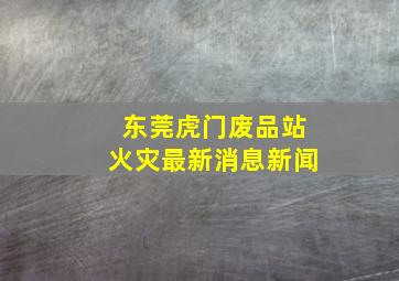 东莞虎门废品站火灾最新消息新闻