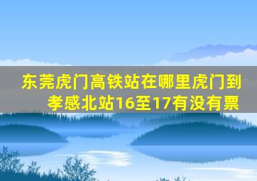 东莞虎门高铁站在哪里虎门到孝感北站16至17有没有票