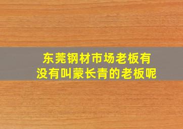 东莞钢材市场老板有没有叫蒙长青的老板呢