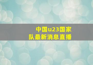 中国u23国家队最新消息直播