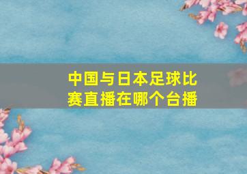 中国与日本足球比赛直播在哪个台播