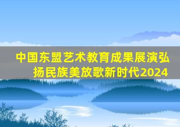 中国东盟艺术教育成果展演弘扬民族美放歌新时代2024