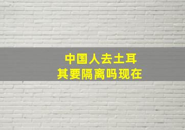 中国人去土耳其要隔离吗现在