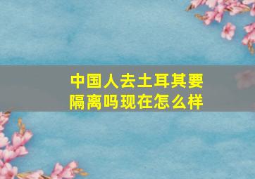 中国人去土耳其要隔离吗现在怎么样