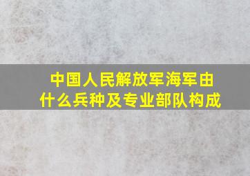 中国人民解放军海军由什么兵种及专业部队构成