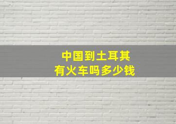 中国到土耳其有火车吗多少钱