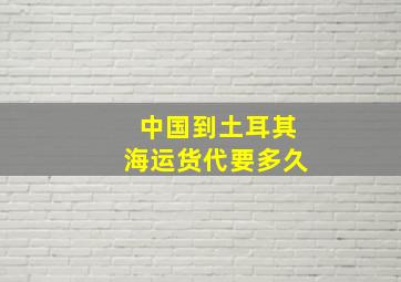 中国到土耳其海运货代要多久