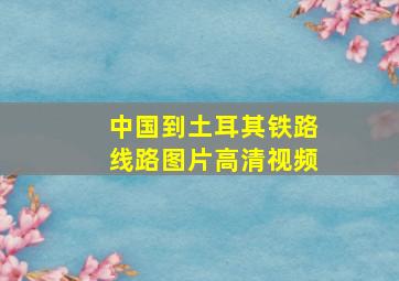 中国到土耳其铁路线路图片高清视频