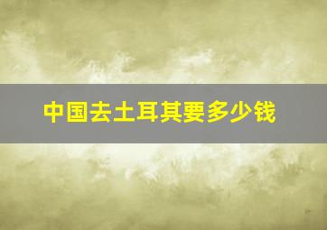 中国去土耳其要多少钱