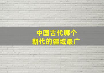 中国古代哪个朝代的疆域最广