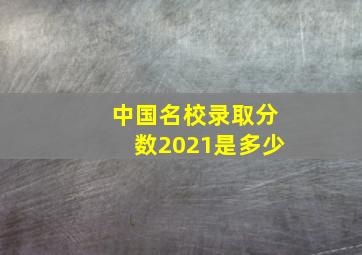 中国名校录取分数2021是多少