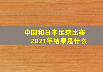 中国和日本足球比赛2021年结果是什么