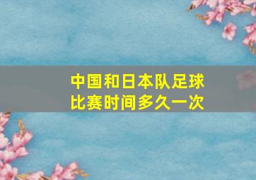 中国和日本队足球比赛时间多久一次