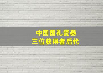 中国国礼瓷器三位获得者后代