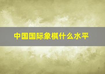 中国国际象棋什么水平