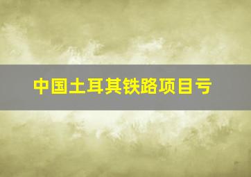 中国土耳其铁路项目亏