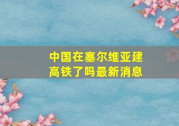 中国在塞尔维亚建高铁了吗最新消息