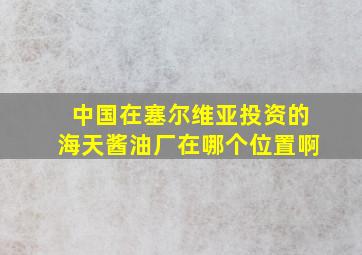 中国在塞尔维亚投资的海天酱油厂在哪个位置啊