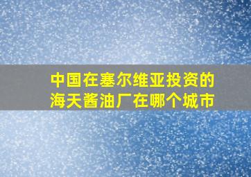 中国在塞尔维亚投资的海天酱油厂在哪个城市