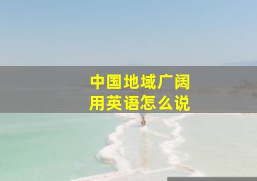 中国地域广阔用英语怎么说