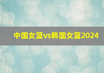 中国女篮vs韩国女篮2024