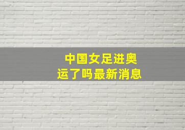 中国女足进奥运了吗最新消息