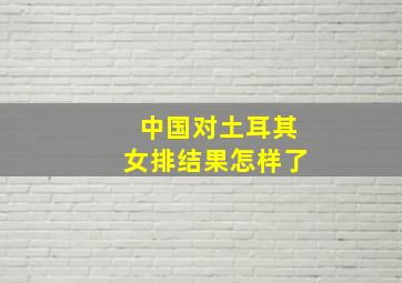 中国对土耳其女排结果怎样了