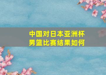 中国对日本亚洲杯男篮比赛结果如何