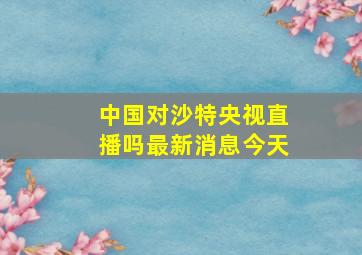 中国对沙特央视直播吗最新消息今天