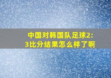 中国对韩国队足球2:3比分结果怎么样了啊