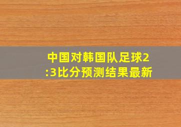 中国对韩国队足球2:3比分预测结果最新