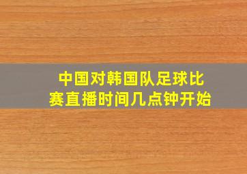 中国对韩国队足球比赛直播时间几点钟开始