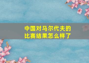 中国对马尔代夫的比赛结果怎么样了