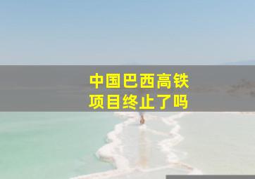 中国巴西高铁项目终止了吗