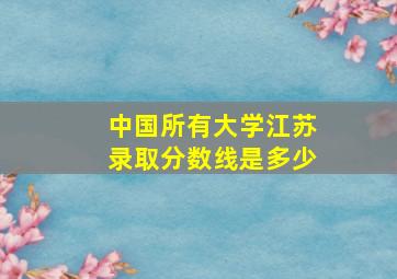 中国所有大学江苏录取分数线是多少