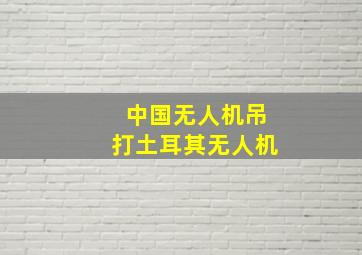 中国无人机吊打土耳其无人机