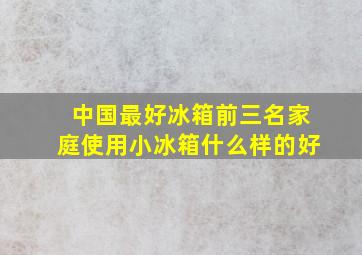 中国最好冰箱前三名家庭使用小冰箱什么样的好