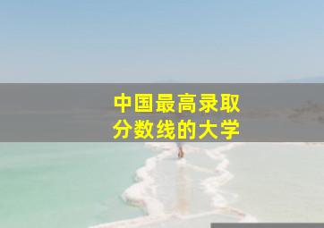 中国最高录取分数线的大学