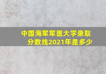 中国海军军医大学录取分数线2021年是多少