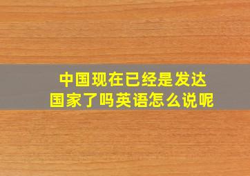 中国现在已经是发达国家了吗英语怎么说呢