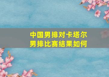 中国男排对卡塔尔男排比赛结果如何