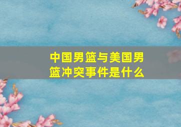 中国男篮与美国男篮冲突事件是什么