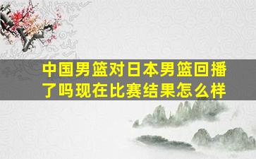 中国男篮对日本男篮回播了吗现在比赛结果怎么样