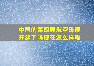 中国的第四艘航空母舰开建了吗现在怎么样啦