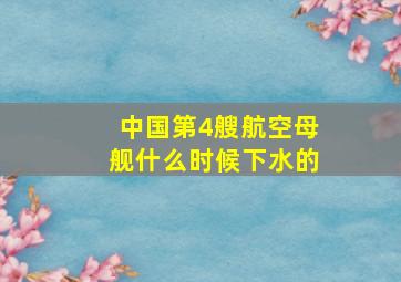 中国第4艘航空母舰什么时候下水的