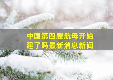 中国第四艘航母开始建了吗最新消息新闻