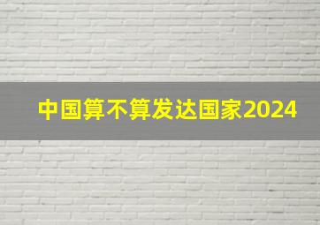 中国算不算发达国家2024