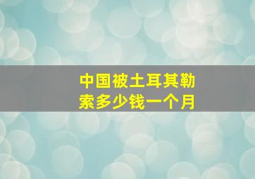 中国被土耳其勒索多少钱一个月